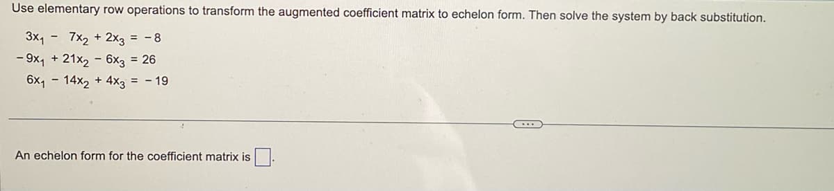 Use elementary row operations to transform the augmented coefficient matrix to echelon form. Then solve the system by back substitution.
3x₁7x2 + 2x3 = -8
- 9x₁ + 21x2 - 6x3 = 26
6x₁14x2 + 4x3 = - 19
An echelon form for the coefficient matrix is