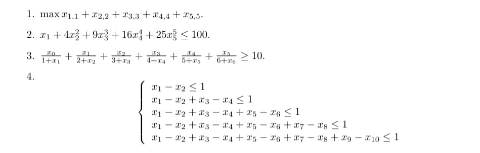 1. max 1,1 + x2,2 + x3,3 + x4,4 +5,5.
2. x₁ +4x2+9x3 + 16x4 + 25x ≤ 100.
3.
4.
20
+
1+1
1₂
+
2+x2 3+23
+
23
4+24
+
4 +
5+25
-
*5> 10.
6+26
X1 X2 ≤ 1
-
x1x2 + x3 4 ≤ 1
X1 x2 + x3x4+x5 x6 ≤ 1
x1x2x3x4+x5 x6 x7x8 ≤ 1
X6 + X7 X8+ x9-
-
X1 X2 X3x4+x5
-
10 1