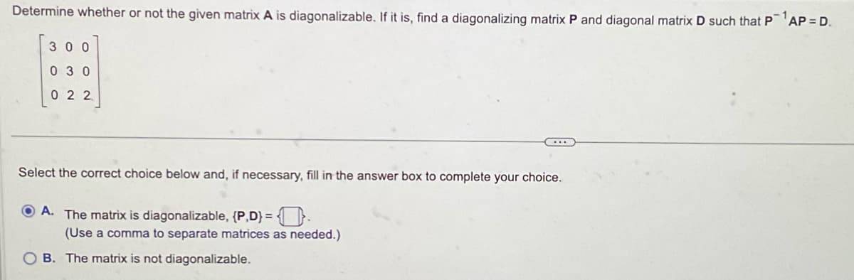 Determine whether or not the given matrix A is diagonalizable. If it is, find a diagonalizing matrix P and diagonal matrix D such that P AP = D.
300
030
022
Select the correct choice below and, if necessary, fill in the answer box to complete your choice.
A. The matrix is diagonalizable, {P,D) = .
(Use a comma to separate matrices as needed.)
OB. The matrix is not diagonalizable.