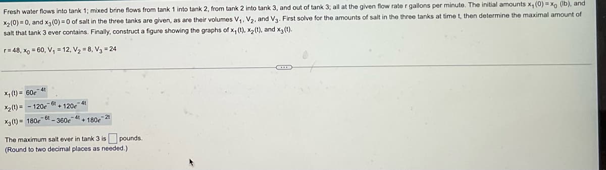 Fresh water flows into tank 1; mixed brine flows from tank 1 into tank 2, from tank 2 into tank 3, and out of tank 3; all at the given flow rate r gallons per minute. The initial amounts x₁ (0)=xo (lb), and
x₂ (0)=0, and x3 (0) = 0 of salt in the three tanks are given, as are their volumes V₁, V₂, and V3. First solve for the amounts of salt in the three tanks at time t, then determine the maximal amount of
salt that tank 3 ever contains. Finally, construct a figure showing the graphs of x₁ (t), X₂ (t), and x3 (t).
r = 48, xo = 60, V₁ = 12, V₂ = 8, V3 = 24
X₁ (t)= 60e-4t
-61
X₂(t)=-120e + 120e
41
61
X3 (t)= 180e -360e-4+180e-21
The maximum salt ever in tank 3 is pounds.
(Round to two decimal places as needed.)