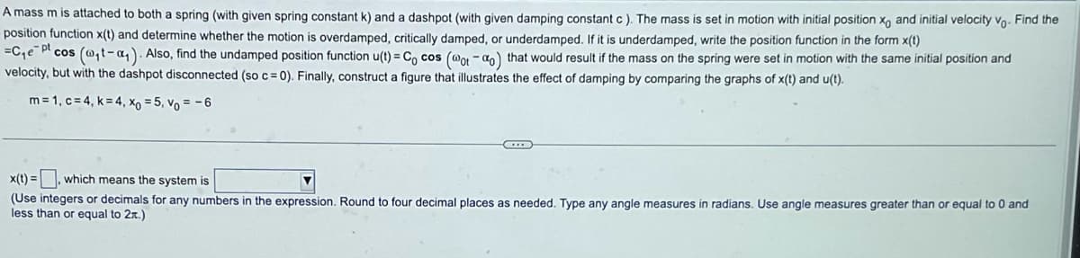 A mass m is attached to both a spring (with given spring constant k) and a dashpot (with given damping constant c). The mass is set in motion with initial position xo and initial velocity vo. Find the
position function x(t) and determine whether the motion is overdamped, critically damped, or underdamped. If it is underdamped, write the position function in the form x(t)
-pt
=C₁e Plcos (@₁t-a). Also, find the undamped position function u(t) = Cocos (@ot-ao) that would result if the mass on the spring were set in motion with the same initial position and
velocity, but with the dashpot disconnected (so c = 0). Finally, construct a figure that illustrates the effect of damping by comparing the graphs of x(t) and u(t).
m=1, c=4, k= 4, Xo = 5, Vo = -6
x(t) =
, which means the system is
(Use integers or decimals for any numbers in the expression. Round to four decimal places as needed. Type any angle measures in radians. Use angle measures greater than or equal to 0 and
less than or equal to 2x.)