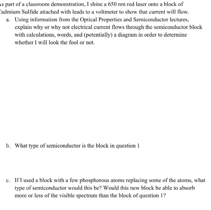 As part of a classroom demonstration, I shine a 650 nm red laser onto a block of
Cadmium Sulfide attached with leads to a voltmeter to show that current will flow.
a. Using information from the Optical Properties and Semiconductor lectures,
explain why or why not electrical current flows through the semiconductor block
with calculations, words, and (potentially) a diagram in order to determine
whether I will look the fool or not.
b. What type of semiconductor is the block in question 1
c. If I used a block with a few phosphorous atoms replacing some of the atoms, what
type of semiconductor would this be? Would this new block be able to absorb
more or less of the visible spectrum than the block of question 1?