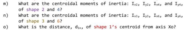 m)
What are the centroidal moments of inertia: Ix2, Iy2, Ix4, and Iy4,
of shape 2 and 4?
n)
What are the centroidal moments of inertia: Ix3, Iy3, Ix6, and Iy6,
of shape 3 and 6?
o)
What is the distance, dix, of shape 1's centroid from axis Xo?