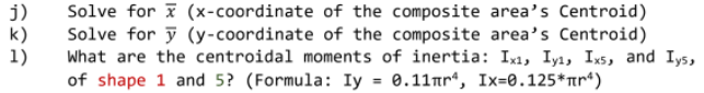 j)
Solve for x (x-coordinate
Solve for y(y-coordinate
k)
of the composite area's Centroid)
of the composite area's Centroid)
What are the centroidal moments of inertia: Ixi, Iyi, Ixs, and Iys,
of shape 1 and 5? (Formula: Iy = 0.11nr, Ix=0.125*¹)
1)