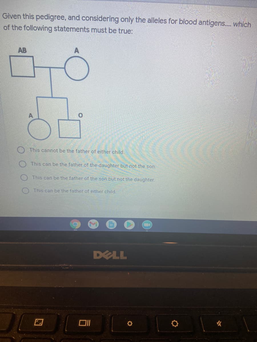 Given this pedigree, and considering only the alleles for blood antigens... which
of the following statements must be true:
AB
This cannot be the father of either child.
This can be the father of the daughter but not the son.
This can be the father of the son but not the daughter.
This can be the father of either child.
DELL

