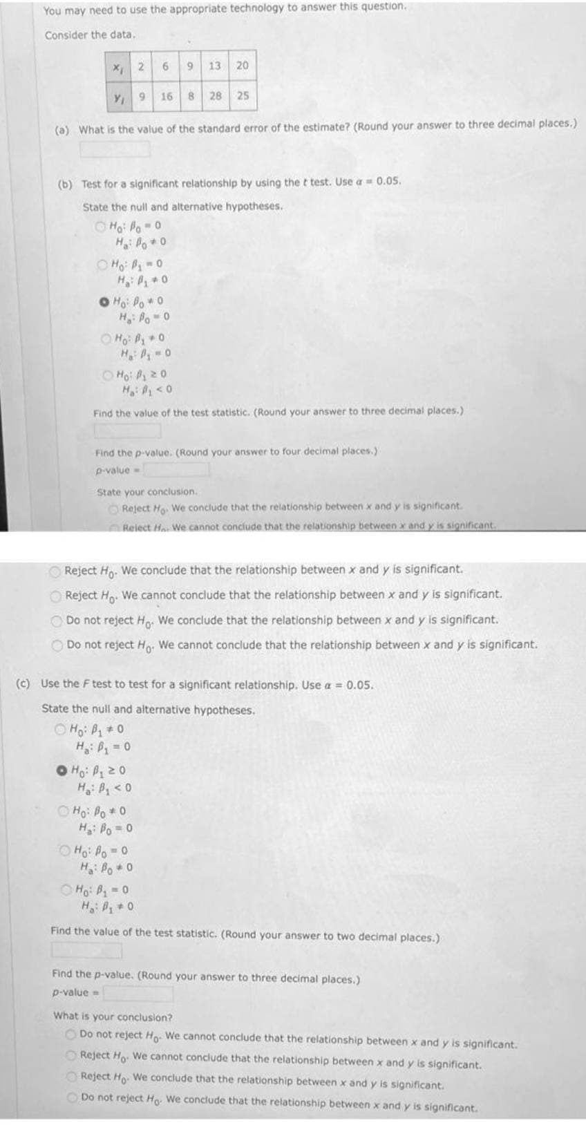 You may need to use the appropriate technology to answer this question.
Consider the data.
6 9
13 20
9.
16 8 28 25
(a) What is the value of the standard error of the estimate? (Round your answer to three decimal places.)
(b) Test for a significant relationship by using the t test. Use a = 0.05.
State the null and alternative hypotheses.
O Ho: Po-0
O Ho: P-0
H P0
O Ho: Po 0
H,: Po-0
O Ho: P 0
H A 0
O Mo: P20
H <0
Find the value of the test statistic. (Round your answer to three decimal places.)
Find the p-value. (Round your answer to four decimal places.)
p-value-
State your conclusion.
O Reject Ho. We conclude that the relationship between x and y is significant.
Relect H We cannot conciude that the relationship between x and y is significant.
O Reject Ho. We conclude that the relationship between x and y is significant.
O Reject H. We cannot conclude that the relationship between x and y is significant.
O Do not reject H. We conclude that the relationship between x and y is significant.
O Do not reject H. We cannot conclude that the relationship between x and y is significant.
(c) Use the F test to test for a significant relationship. Use a = 0.05.
State the null and alternative hypotheses.
O Họ: P + 0
H = 0
O Ho: P20
H: B,<0
O Ho: Po 0
H: Po = 0
O Ho: Po 0
H: Po+0
O Ho: B 0
H: P 0
Find the value of the test statistic. (Round your answer to two decimal places.)
Find the p-value. (Round your answer to three decimal places.)
p-value =
What is your conclusion?
O Do not reject Ho. We cannot conclude that the relationship between x and y is significant.
O Reject Ho. We cannot conclude that the relationship between x and y is significant.
O Reject Ho. We conclude that the relationship between x and y is significant.
Do not reject Ho We conclude that the relationship between x and y is significant.
