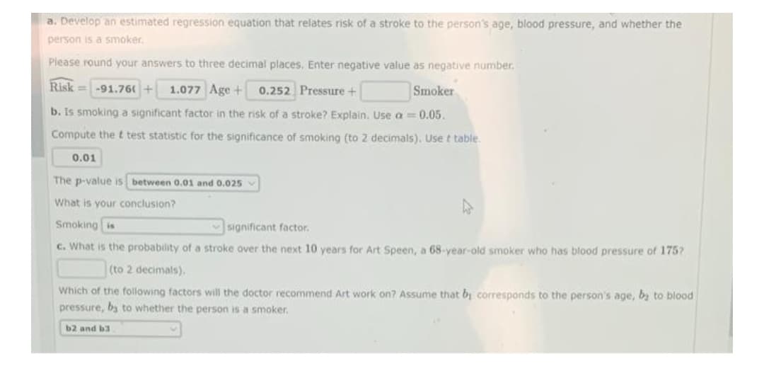 a. Develop an estimated regression equation that relates risk of a stroke to the person's age, blood pressure, and whether the
person is a smoker.
Please round your answers to three decimal places. Enter negative value as negative number.
Risk =-91.76+
1.077 Age +
0.252 Pressure +
Smoker
b. Is smoking a significant factor in the risk of a stroke? Explain. Use a = 0.05.
Compute the t test statistic for the significance of smoking (to 2 decimals). Use t table.
0.01
The p-value is between 0.01 and 0.025
What is your conclusion?
Smoking is
significant factor.
C. What is the probability of a stroke over the next 10 years for Art Speen, a 68-year-old smoker who has blood pressure of 175?
(to 2 decimals).
Which of the following factors will the doctor recommend Art work on? Assume that by corresponds to the person's age, by to blood
pressure, bs to whether the person is a smoker.
b2 and b3
