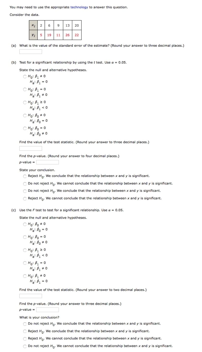 You may need to use the appropriate technology to answer this question.
Consider the data.
*1 2 6 9 13 20
Y; 5 19 11 26
22
(a) What is the value of the standard error of the estimate? (Round your answer to three decimal places.)
(b) Test for a significant relationship by using the t test. Use a = 0.05.
State the null and alternative hypotheses.
C Ho: B + 0
H3: Bz = 0
C Ho: Bị = 0
C Ho: Bị z0
Ha: B1 < 0
C Ho: Po + 0
Hạ: Po = 0
C Họ: Po = 0
H3: Bo # 0
Find the value of the test statistic. (Round your answer to three decimal places.)
Find the p-value. (Round your answer to four decimal places.)
p-value =
State your conclusion.
Reject Ho. We conclude that the relationship between x and y is significant.
Do not reject Ho: We cannot conclude that the relationship between x and y is significant.
C Do not reject Ho. We conclude that the relationship between x and y is significant.
C Reject Ho. We cannot conclude that the relationship between x and y is significant.
(c) Use the F test to test for a significant relationship. Use a = 0.05.
State the null and alternative hypotheses.
C Ho: Bo + 0
H3: Po = 0
C Ho: Po = 0
Ha: Po * 0
C Ho: P1 2 0
Hạ: Bz < 0
C Ho: B = 0
C Ho: B1 + 0
Hạ: B = 0
Find the value of the test statistic. (Round your answer to two decimal places.)
Find the p-value. (Round your answer to three decimal places.)
p-value =
What is your conclusion?
C Do not reject Ho. We conclude that the relationship between x and y is significant.
Reject Ho. We conclude that the relationship between x and y is significant.
C Reject Ho. We cannot conclude that the relationship between x and y is significant.
C Do not reject Ho. We cannot conclude that the relationship between x and y is significant.
