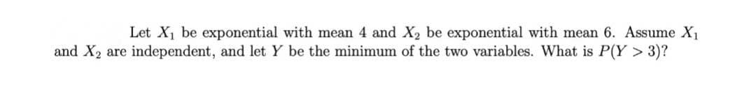 Let X1 be exponential with mean 4 and X2 be exponential with mean 6. Assume X1
and X2 are independent, and let Y be the minimum of the two variables. What is P(Y > 3)?
