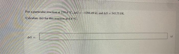 For a particular reaction at 250.4 °C. AG =-1294.49 kJ, and AS = 545.75 J/K.
Calculate AG for this reaction at 8.8 °C.
AG
