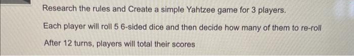 Research the rules and Create a simple Yahtzee game for 3 players.
Each player will roll 5 6-sided dice and then decide how many of them to re-roll
After 12 turns, players will total their scores