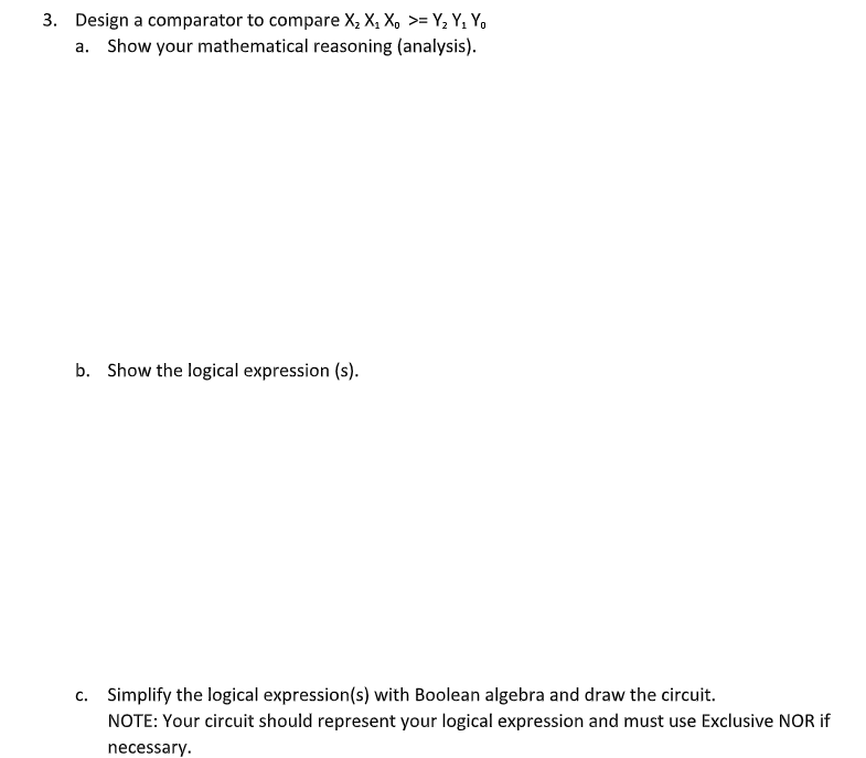 3. Design a comparator to compare X, X, X, >= Y, Y, Y,
a. Show your mathematical reasoning (analysis).
b. Show the logical expression (s).
c. Simplify the logical expression(s) with Boolean algebra and draw the circuit.
NOTE: Your circuit should represent your logical expression and must use Exclusive NOR if
necessary.
