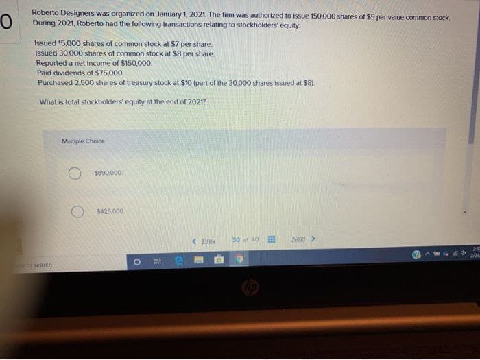 Roberto Designers was organized on January 1, 2021. The firm was authorized to issue 150,000 shares of $5 par value common stock.
During 2021, Roberto had the following transactions relating to stockholders' equity.
Issued 15,000 shares of common stock at $7 per share.
Issued 30,000 shares of common stock at $8 per share.
Reported a net income of $150,000.
Paid dividends of $75,000.
Purchased 2,500 shares of treasury stock at $10 (part of the 30,000 shares issued at $8).
What is total stockholders' equity at the end of 2021?
e to search
Multiple Choice
O $890,000
$425,000
O
He
< Prev
30 of 40
Next >
25
2724