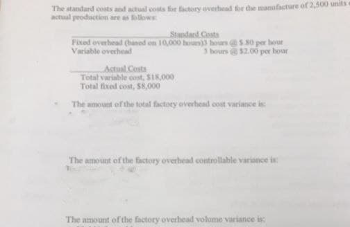 The standard costs and actual costs for factory overhead for the manufacture of 2,500 units
actual production are as follows:
Standard Costs
Fixed overhead (based on 10,000 hours)3 hours 5.80 per hour
Variable overhead
3 hours@ $2.00 per hour
Actual Costs
Total variable cost, $18,000
Total fixed cost, $8,000
The amount of the total factory overhead cost variance is:
The amount of the factory overhead controllable variance is:
The amount of the factory overhead volume variance is: