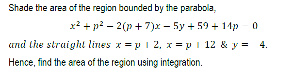 Shade the area of the region bounded by the parabola,
х2 + р2 — 2(р + 7)х — 5у + 59+ 14р — 0
and the straight lines x = p + 2, x = p + 12 & y = -4.
Hence, find the area of the region using integration.
