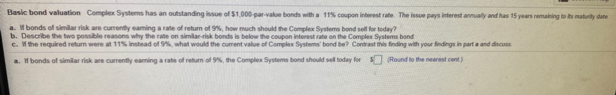 Basic bond valuation Complex Systems has an outstanding issue of $1,000-par-value bonds with a 11% coupon interest rate. The issue pays interest annually and has 15 years remaining to its maturity date.
a. If bonds of similar risk are currently earning a rate of return of 9%, how much should the Complex Systems bond sell for today?
b. Describe the two possible reasons why the rate on similar-risk bonds is below the coupon interest rate on the Complex Systems bond.
c. If the required return were at 11% instead of 9%, what would the current value of Complex Systems' bond be? Contrast this finding with your findings in part a and discuss.
a. If bonds of similar risk are currently earming a rate of return of 9%, the Complex Systems bond should sell today for
S (Round to the nearest cent.)
