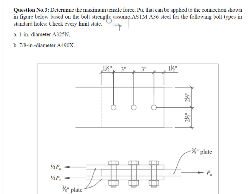 Question No.3: Determine the maximum tensile force, Pu, that can be applied to the connection shown
in figure below based on the bolt strength; assume ASTM A36 steel for the following bolt types in
standard holes: Check every limit state.
a. 1-in.-diameter A325N,
b. 7/8-in.-diameter A490X.
3"
3"
1½"
/" plate
½P,
P
½P.
/" plate
