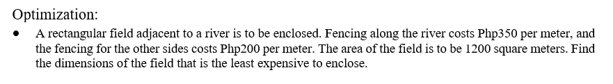 Optimization:
• A rectangular field adjacent to a river is to be enclosed. Fencing along the river costs Php350 per meter, and
the fencing for the other sides costs Php200 per meter. The area of the field is to be 1200 square meters. Find
the dimensions of the field that is the least expensive to enclose.
