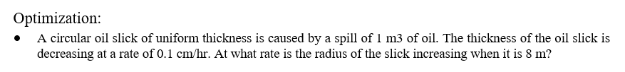 Optimization:
A circular oil slick of uniform thickness is caused by a spill of 1 m3 of oil. The thickness of the oil slick is
decreasing at a rate of 0.1 cm/hr. At what rate is the radius of the slick increasing when it is 8 m?
