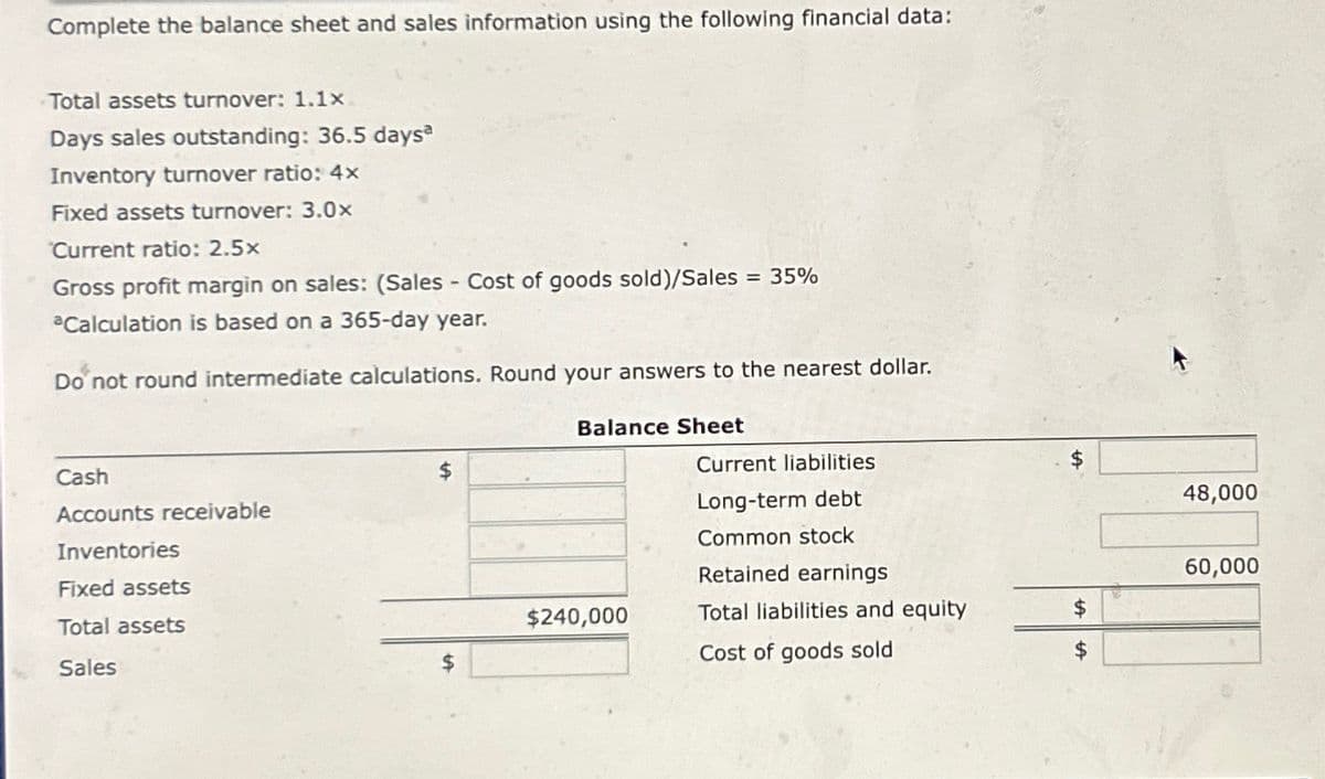 Complete the balance sheet and sales information using the following financial data:
Total assets turnover: 1.1x
Days sales outstanding: 36.5 daysa
Inventory turnover ratio: 4x
Fixed assets turnover: 3.0x
Current ratio: 2.5x
Gross profit margin on sales: (Sales - Cost of goods sold)/Sales = 35%
aCalculation is based on a 365-day year.
Do not round intermediate calculations. Round your answers to the nearest dollar.
Cash
Accounts receivable
Inventories
Fixed assets
Total assets
Sales
$
Balance Sheet
$240,000
Current liabilities
Long-term debt
Common stock
Retained earnings
Total liabilities and equity
Cost of goods sold
$
48,000
60,000