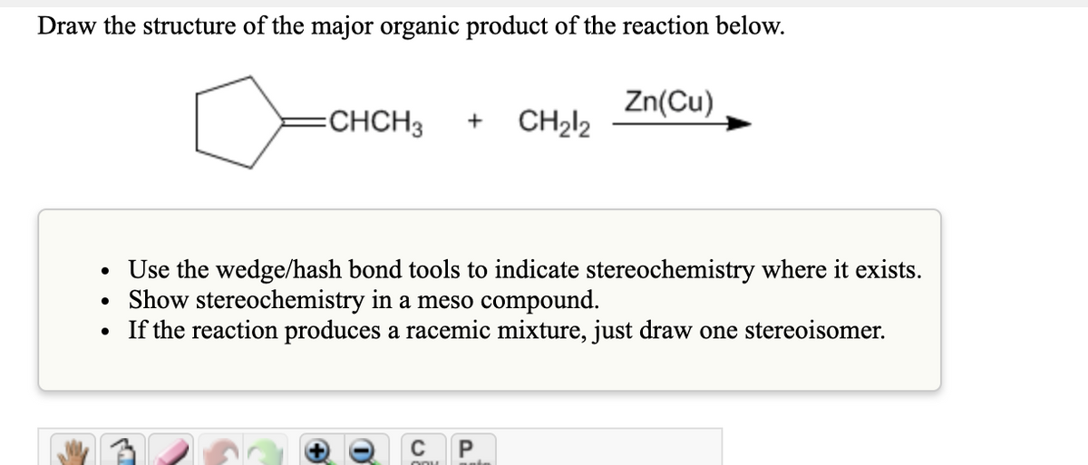 Draw the structure of the major organic product of the reaction below.
Zn(Cu)
=CHCH3
+
CH₂12
Use the wedge/hash bond tools to indicate stereochemistry where it exists.
Show stereochemistry in a meso compound.
• If the reaction produces a racemic mixture, just draw one stereoisomer.
CP