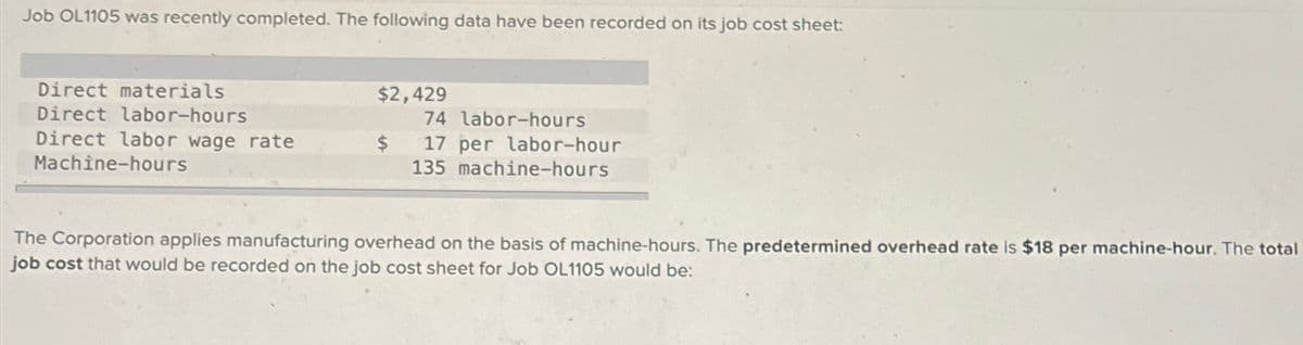 Job OL1105 was recently completed. The following data have been recorded on its job cost sheet:
Direct materials
Direct labor-hours
Direct labor wage rate
Machine-hours
$2,429
74 labor-hours
17 per labor-hour
135 machine-hours
The Corporation applies manufacturing overhead on the basis of machine-hours. The predetermined overhead rate is $18 per machine-hour. The total
job cost that would be recorded on the job cost sheet for Job OL1105 would be: