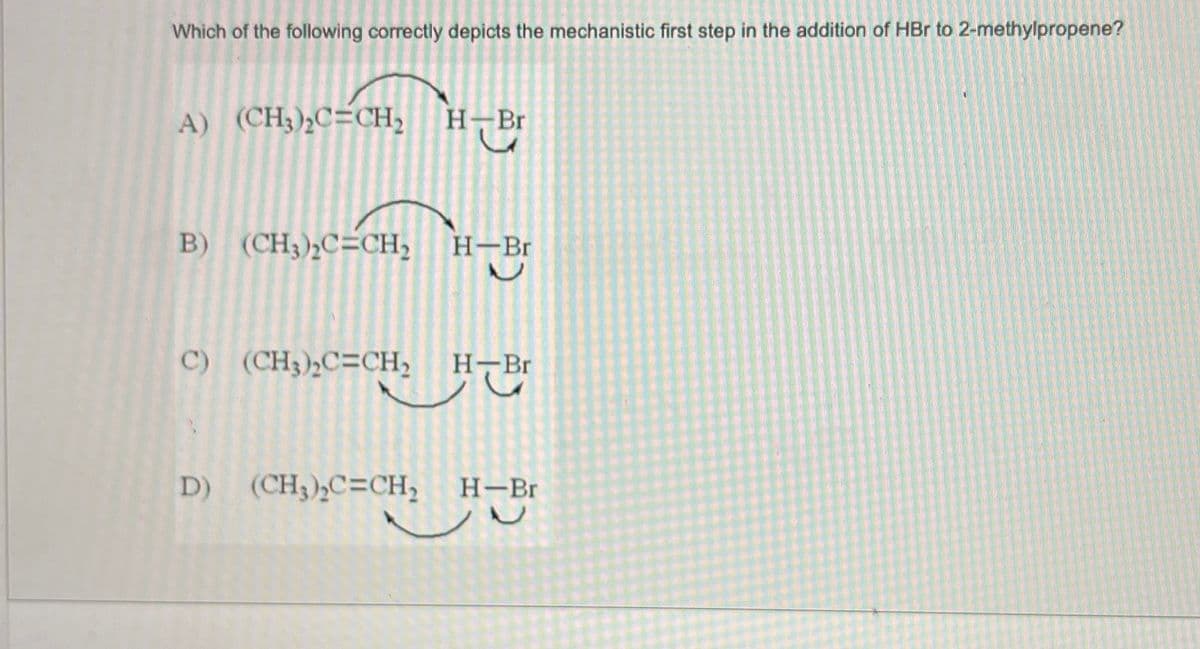 Which of the following correctly depicts the mechanistic first step in the addition of HBr to 2-methylpropene?
A) (CH3)₂C=CH₂ H-Br
B) (CH3)₂C=CH₂
C) (CH;),C=CH,
H-Br
L
H-Br
D) (CH3)₂C=CH₂ H-Br