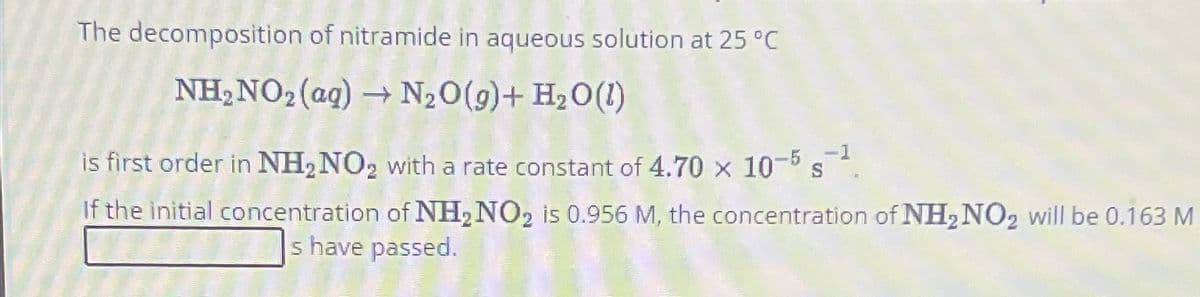 The decomposition of nitramide in aqueous solution at 25 °C
NH₂ NO₂ (aq) → N₂O(g) + H₂O (1)
is first order in NH₂ NO₂ with a rate constant of 4.70 x 10-5 s-¹
-1
If the initial concentration of NH₂ NO2 is 0.956 M, the concentration of NH₂ NO₂ will be 0.163 M
s have passed.