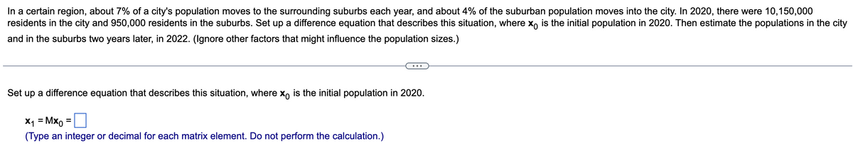 In a certain region, about 7% of a city's population moves to the surrounding suburbs each year, and about 4% of the suburban population moves into the city. In 2020, there were 10,150,000
residents in the city and 950,000 residents in the suburbs. Set up a difference equation that describes this situation, where x is the initial population in 2020. Then estimate the populations in the city
and in the suburbs two years later, in 2022. (Ignore other factors that might influence the population sizes.)
Set up a difference equation that describes this situation, where x is the initial population in 2020.
x₁ = Mxo
(Type an integer or decimal for each matrix element. Do not perform the calculation.)
=