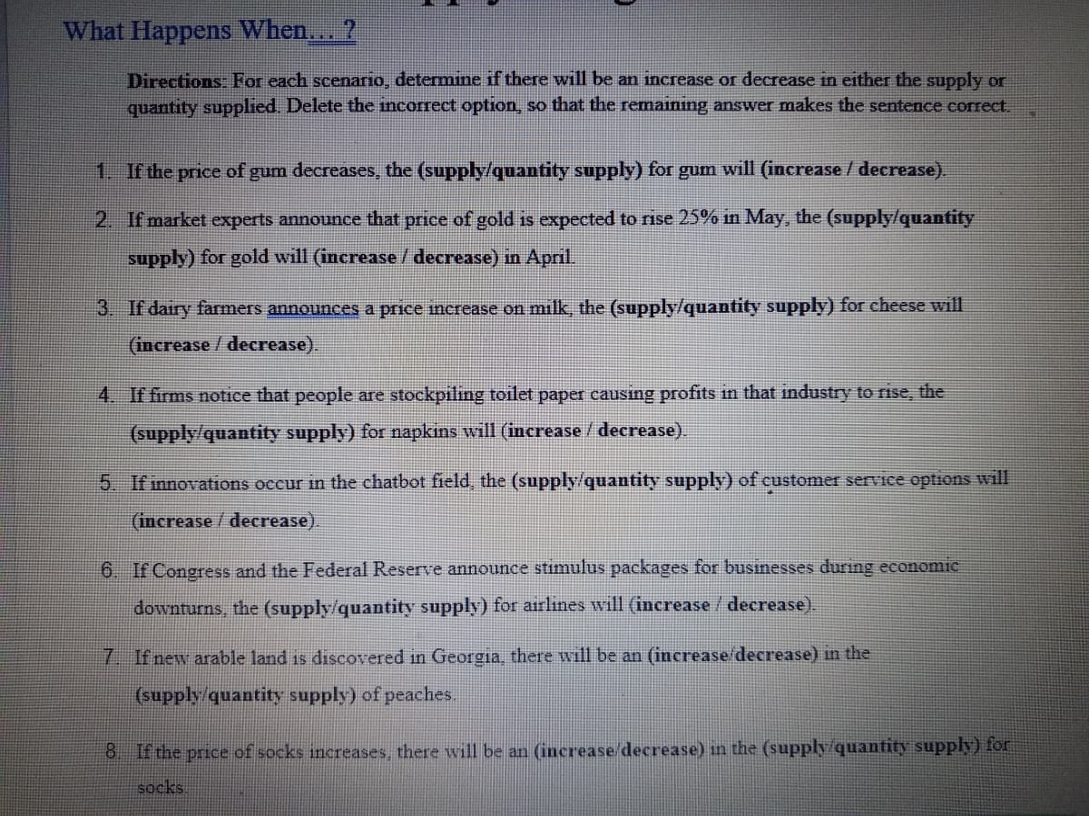 What Happens When... ?
Directions: For each scenario, determine if there will be an increase or decrease in either the supply or
quantity supplied. Delete the incorrect option, so that the remaining answer makes the sentence correct.
1. If the price of gum decreases, the (supply/quantity supply) for gum will (increase / decrease).
2. If market experts announce that price of gold is expected to rise 25% in May, the (supply/quantity
supply) for gold will (increase / decrease) in April.
3. If dairy farmers announces a price increase on milk, the (supply/quantity supply) for cheese will
(increase / decrease).
4. If firms notice that people are stockpiling toilet paper causing profits in that industry to rise, the
(supply/quantity supply) for napkins will (increase / decrease).
5. If innovations occur in the chatbot field, the (supply/quantity supply) of customer service options will
(increase/ decrease).
6. If Congress and the Federal Reserve announce stimulus packages for businesses during economic
downturns, the (supply/quantity supply) for airlines will (increase / decrease).
7. If new arable land 1s discovered in Georgia, there will be an (increase/decrease) in the
(supply/quantity supply) of peaches
8 If the price of socks increases, there will be an (increase decrease) in the (supply/quantity supply) for
socks.
