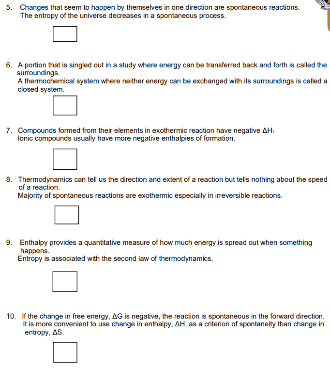 5. Changes that seem to happen by themselves in one direction are spontaneous reactions.
The entropy of the universe decreases in a spontaneous process.
6. A portion that is singled out in a study where energy can be transferred back and forth is called the
surroundings.
A thermochemical system where neither energy can be exchanged with its surroundings is called a
closed system.
7. Compounds formed from their elements in exothermic reaction have negative AH;
lonic compounds usually have more negative enthalpies of formation.
8. Thermodynamics can tell us the direction and extent of a reaction but tells nothing about the speed
of a reaction.
Majority of spontaneous reactions are exothermic especially in irreversible reactions.
9. Enthalpy provides a quantitative measure of how much energy is spread out when something
happens.
Entropy is associated with the second law of thermodynamics.
10. If the change in free energy, AG is negative, the reaction is spontaneous in the forward direction.
It is more convenient to use change in enthalpy, AH, as a criterion of spontaneity than change in
entropy, AS.
