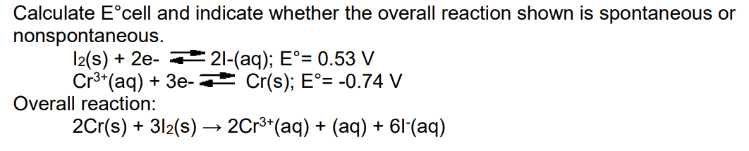 Calculate E°cell and indicate whether the overall reaction shown is spontaneous or
nonspontaneous.
l2(s) + 2e- 21-(aq); E°= 0.53 V
Cr**(aq) + 3e- Cr(s); E°= -0.74 V
Overall reaction:
2Cr(s) + 312(s) → 2Cr**(aq) + (aq) + 6l'(aq)
