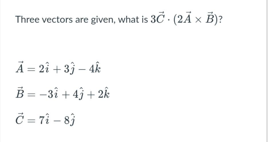 Three vectors are given, what is 3C · (2A × B)?
Ã = 2î + 3ĵ – 4k
B = -3î + 4ĵ + 2k
Č = 7ì – 83
