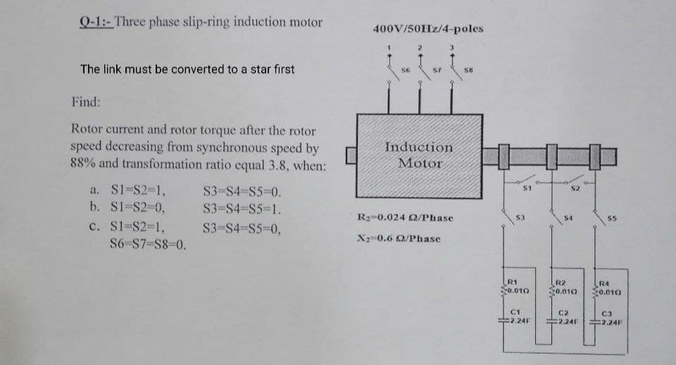 Q-1:- Three phase slip-ring induction motor
400V/50HZ/4-poles
The link must be converted to a star first
S6
S7
S8
Find:
Rotor current and rotor torque after the rotor
speed decreasing from synchronous speed by
88% and transformation ratio equal 3.8, when:
Induction
Motor
a. S1-S2%-D1,
b. S1-S2-0,
S3-S4-S5%-D0.
$1
S2
S3=S4-S5=1.
R-0.024 2/Phase
S4
c. S1=S2-D1,
S3-S4-S5-0,
X 0.6 Q/Phase
S6-S7=S8-0.
R1
0.010
R2
S0.010
R4
:0.010
C1
C2
C3
:2.24F
2.24F
=2.24
