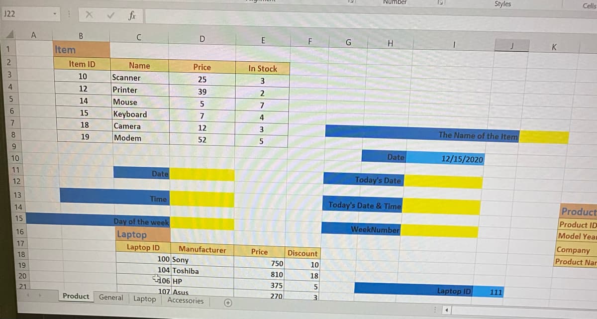 Number
Styles
Cells
J22
X V fr
A
В
E
F
1
Item
K
Item ID
Name
Price
In Stock
10
Scanner
25
12
Printer
39
2
14
Mouse
5
7
6
15
Keyboard
7
7
18
Camera
12
3
8
19
Modem
The Name of the Item
52
5
9
10
Date
12/15/2020
11
Date
12
Today's Date
13
Time
14
Today's Date & Time
Product
15
Day of the week
Product ID
16
WeekNumber
Laptop
Model Year
17
Laptop ID
Manufacturer
Company
Product Nar
18
Price
Discount
100 Sony
104 Toshiba
H06 HP
19
750
10
20
810
18
21
375
Laptop ID
107 Asus
Accessories
111
Product
General
Laptop
270
3
