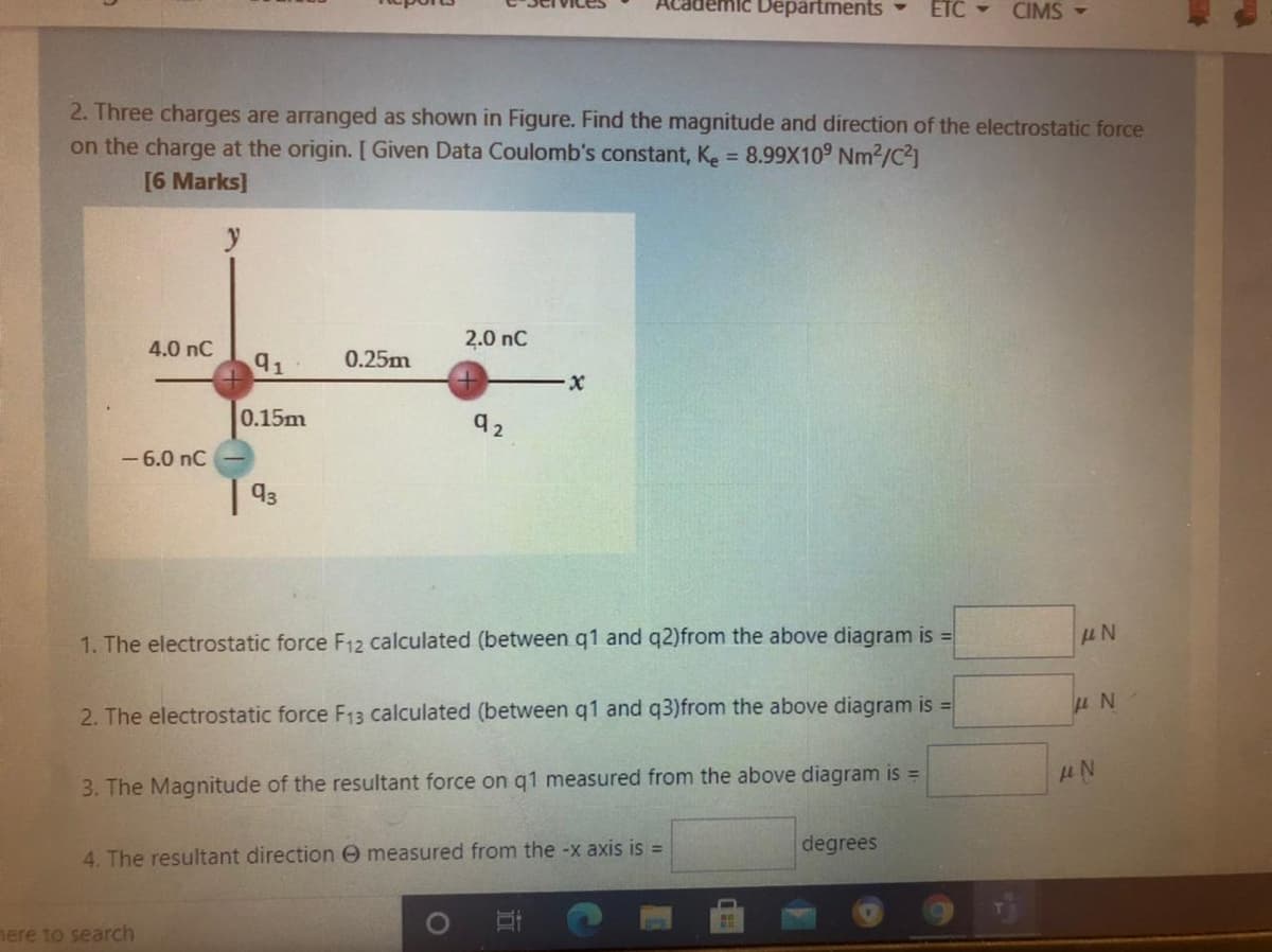 Academic Departments
ETC -
CIMS -
2. Three charges are arranged as shown in Figure. Find the magnitude and direction of the electrostatic force
on the charge at the origin. [ Given Data Coulomb's constant, Ke = 8.99X109 Nm2/C2]
[6 Marks]
%3D
2.0 nC
4.0 nC
91
0.25m
0.15m
- 6.0 nC
| 93
1. The electrostatic force F12 calculated (between q1 and q2)from the above diagram is =
2. The electrostatic force F13 calculated (between q1 and q3)from the above diagram is =
3. The Magnitude of the resultant force on q1 measured from the above diagram is =
degrees
4. The resultant direction e measured from the -x axis is =
mere to search
