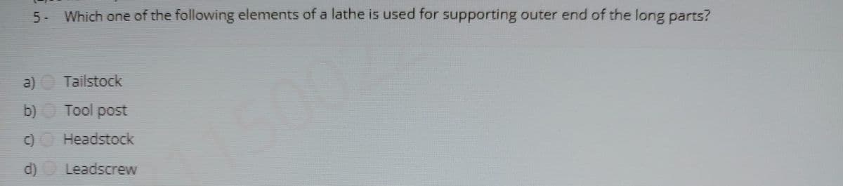 5 Which one of the following elements of a lathe is used for supporting outer end of the long parts?
a)
Tailstock
b) Tool post
5002
C)O Headstock
d)
Leadscrew
