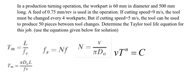 In a production turning operation, the workpart is 60 mm in diameter and 500 mm
long. A feed of 0.75 mm/rev is used in the operation. If cutting speed-9 m/s, the tool
must be changed every 4 workparts; But if cutting speed=5 m/s, the tool can be used
to produce 50 pieces between tool changes. Determine the Taylor tool life equation for
this job. (use the equations given below for solution)
L
Tm- 1,= Nf
N
AD, vT" = C
%3|
AD,L
Tm
fv
