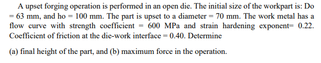 A upset forging operation is performed in an open die. The initial size of the workpart is: Do
= 63 mm, and ho = 100 mm. The part is upset to a diameter = 70 mm. The work metal has a
flow curve with strength coefficient = 600 MPa and strain hardening exponent= 0.22.
Coefficient of friction at the die-work interface = 0.40. Determine
(a) final height of the part, and (b) maximum force in the operation.
