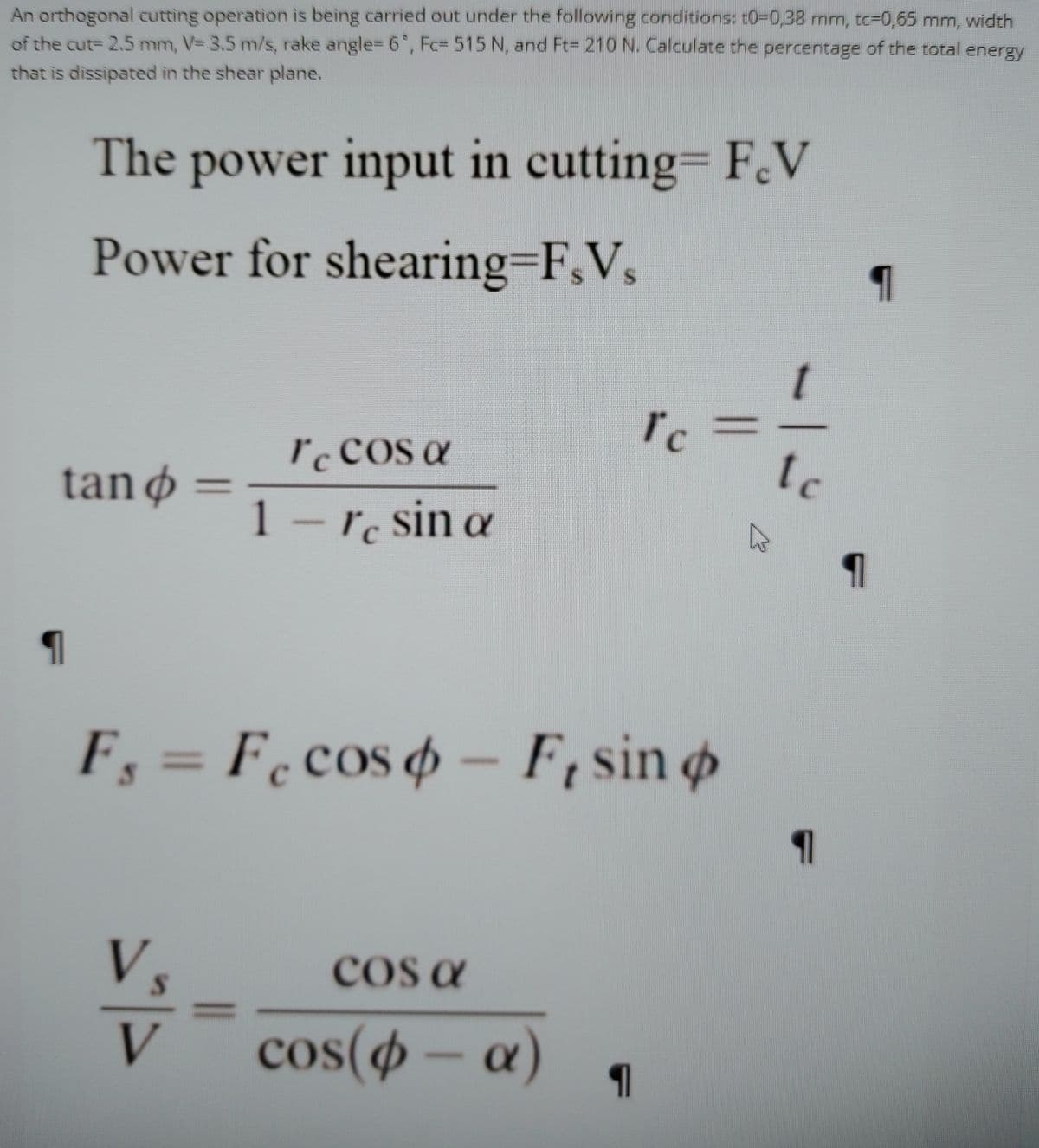 An orthogonal cutting operation is being carried out under the following conditions: t0-D0,38 mnm, tc-0,65 mm, width
of the cut- 2.5 mm, V= 3.5 m/s, rake angle=D 6, Fc= 515 N, and Ft= 210 N. Calculate the percentage of the total energy
that is dissipated in the shear plane.
The power input in cutting= F.V
Power for shearing-F,V,
IcCOs a
tc
tan ø =
1 –r. sin a
F, = F.cos o – F, sin o
%3D
cos a
V
cos( – a)
