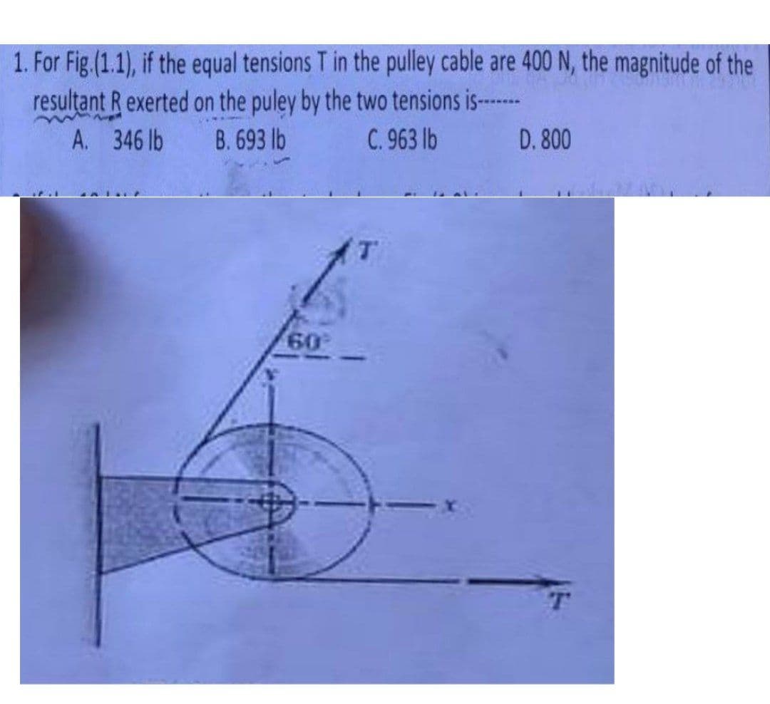 1. For Fig.(1.1), if the equal tensions T in the pulley cable are 400 N, the magnitude of the
resultant R exerted on the puley by the two tensions is--
A. 346 lb
B. 693 lb
C. 963 lb
D. 800
60
T
