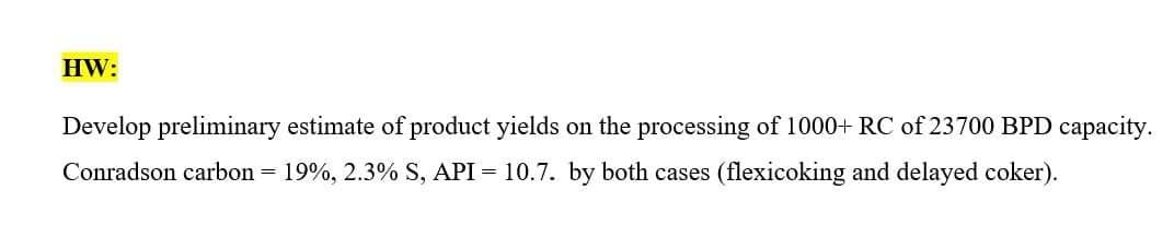 HW:
Develop preliminary estimate of product yields on the processing of 1000+ RC of 23700 BPD capacity.
Conradson carbon = 19%, 2.3% S, API = 10.7. by both cases (flexicoking and delayed coker).
