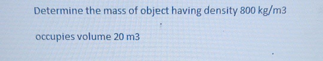 Determine the mass of object having density 800 kg/m3
occupies volume 20 m3
