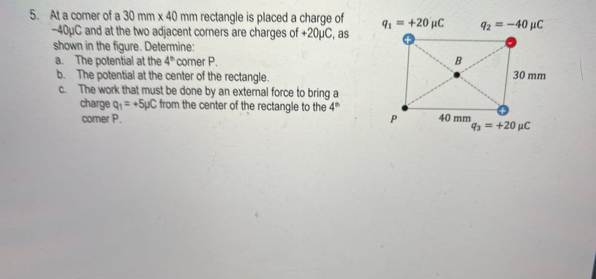 5. At a comer of a 30 mm x 40 mm rectangle is placed a charge of
-40HC and at the two adjacent corners are charges of +20µC, as
shown in the figure, Determine:
a. The potential at the 4th comer P.
b. The potential at the center of the rectangle.
91 = +20 µC
92 = -40 µC
30 mm
C The work that must be done by an external force to bring a
C.
charge q = +5µC from the center of the rectangle to the 4th
%3D
P
40 mm
comer P.
93 =+20 µC
