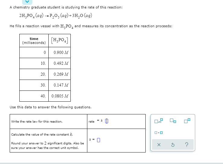 A chemistry graduate student is studying the rate of this reaction:
2H;PO,(ag) → P,0; (ag) + 3H,0 (ag)
He fills a reaction vessel with H,PO, and measures its concentration as the reacti
time
[H,PO.]
(milliseconds)
0 0.900 M
10.
0.492 M
20.
0.269 M
30.
0.147 M
40. 0.0805 M
Use this data to answer the following questions.
Write the rate law for this reaction.
rate
Calculate the value of the rate constant k.
Round your answer to 2 significant digits. Also be
sure your answer has the correct unit symbol.
