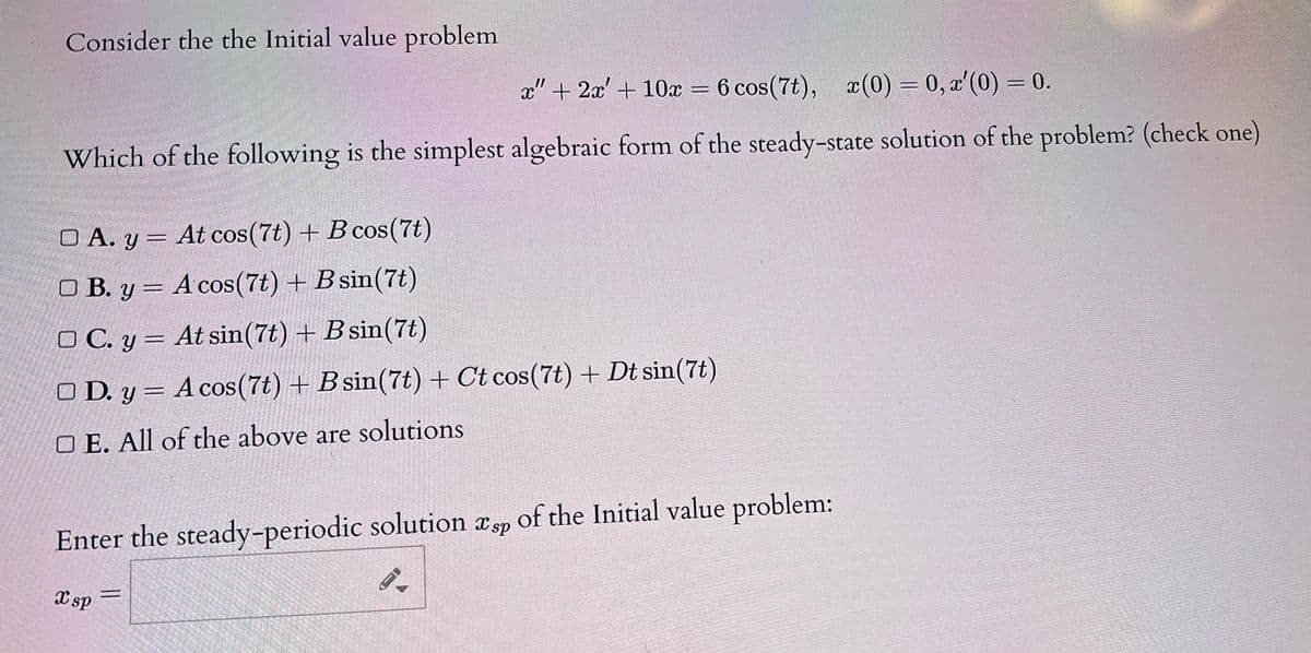 Consider the the Initial value problem.
x" + 2x + 10x = 6 cos (7t), x(0)=0, x'(0) = 0.
-
Which of the following is the simplest algebraic form of the steady-state solution of the problem? (check one)
O A. y = At cos(7t) + B cos(7t)
-
OB. y = A cos(7t) + B sin(7t)
OC. y = At sin(7t) + B sin(7t)
OD. y= A cos (7t) + B sin(7t) + Ct cos(7t) + Dt sin (7t)
OE. All of the above are solutions
Enter the steady-periodic solution sp of the Initial value problem:
9.
X sp
=