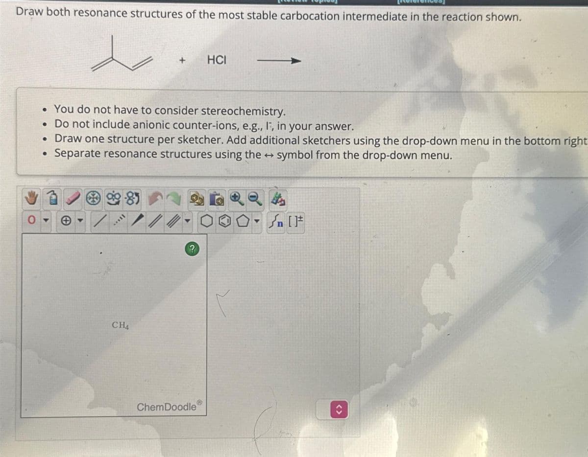 Draw both resonance structures of the most stable carbocation intermediate in the reaction shown.
****
• You do not have to consider stereochemistry.
. Do not include anionic counter-ions, e.g., I, in your answer.
• Draw one structure per sketcher. Add additional sketchers using the drop-down menu in the bottom right
Separate resonance structures using the symbol from the drop-down menu.
●
CH4
+
/
?
HCI
ChemDoodle
Q
Sn [F
<>