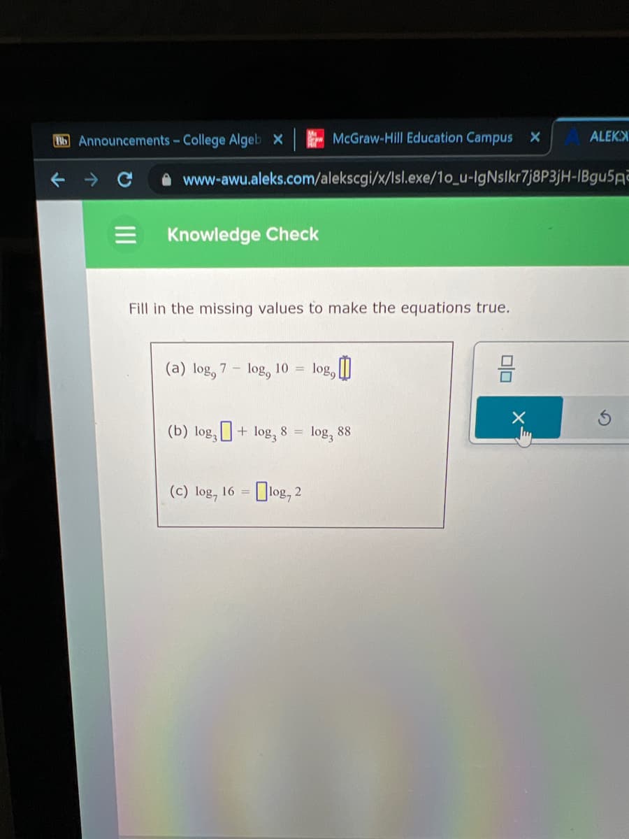 Bb Announcements - College Algeb x
Knowledge Check
www-awu.aleks.com/alekscgi/x/lsl.exe/10_u-IgNslkr7j8P3jH-IBgu5A
Fill in the missing values to make the equations true.
(a) log, 7- log, 10
=
McGraw-Hill Education Campus X
(b) log + log₂ 8 =
(c) log, 16 = log, 2
10%9
3,0
1083
88
ALEKX
00