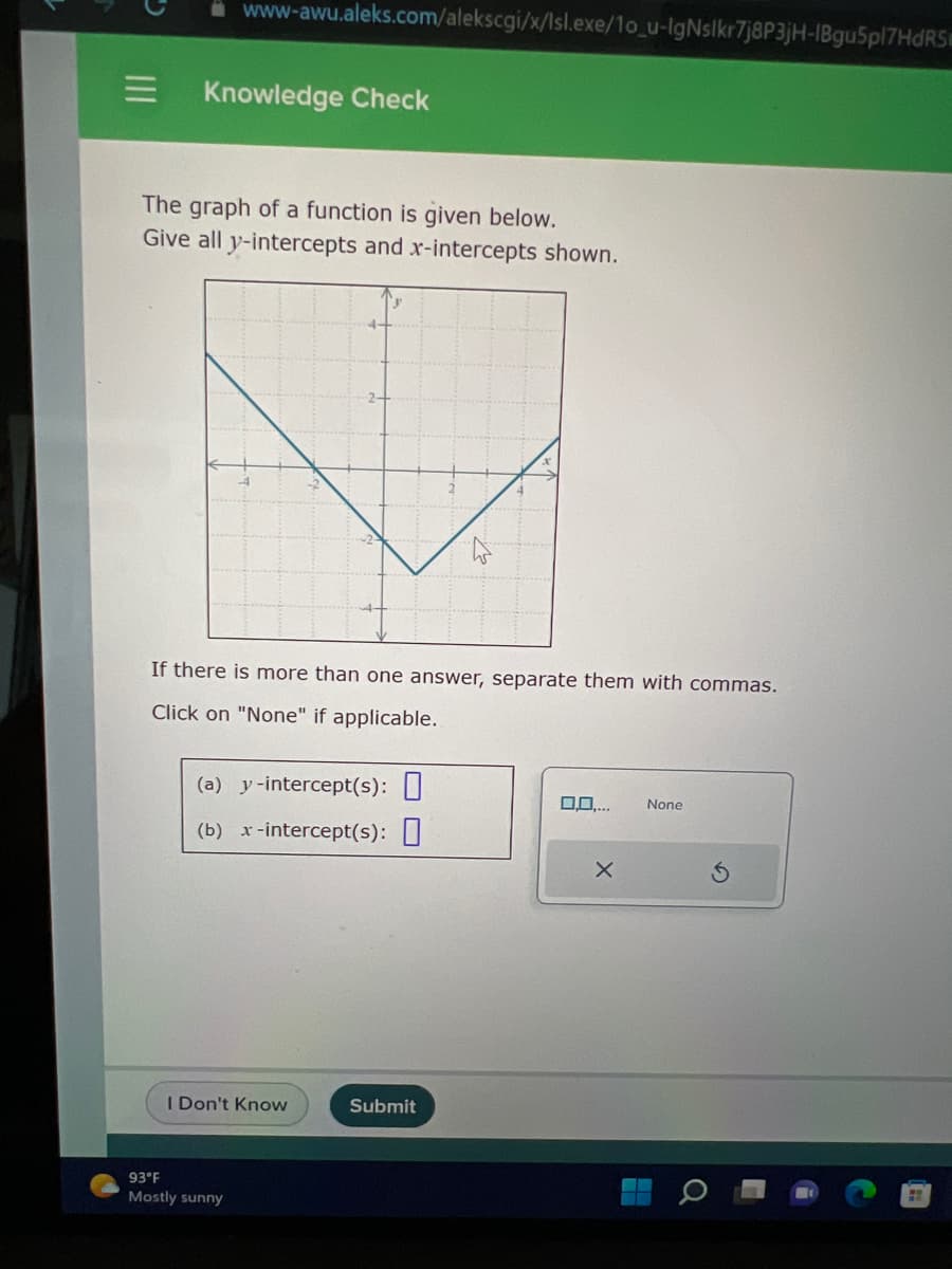=
www-awu.aleks.com/alekscgi/x/Isl.exe/1o_u-IgNslkr7j8P3jH-1Bgu5pl7HdRS
Knowledge Check
The graph of a function is given below.
Give all y-intercepts and x-intercepts shown.
If there is more than one answer, separate them with commas.
Click on "None" if applicable.
(a) y-intercept(s):
(b) x-intercept(s): 0
I Don't Know
93°F
Mostly sunny
2.
Submit
0.0.... None
X
H