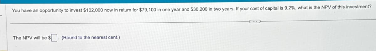 You have an opportunity to invest $102,000 now in return for $79,100 in one year and $30,200 in two years. If your cost of capital is 9.2%, what is the NPV of this investment?
The NPV will be $
(Round to the nearest cent.)